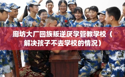 廊坊大厂回族叛逆厌学管教学校（解决孩子不去学校的情况）