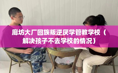 廊坊大厂回族叛逆厌学管教学校（解决孩子不去学校的情况）