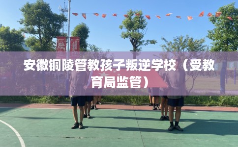 安徽铜陵管教孩子叛逆学校（受教育局监管）