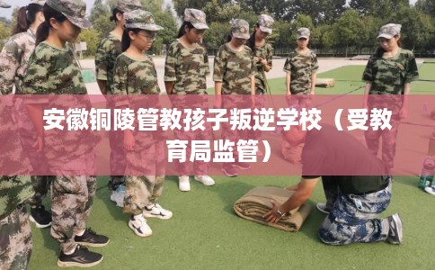 安徽铜陵管教孩子叛逆学校（受教育局监管）