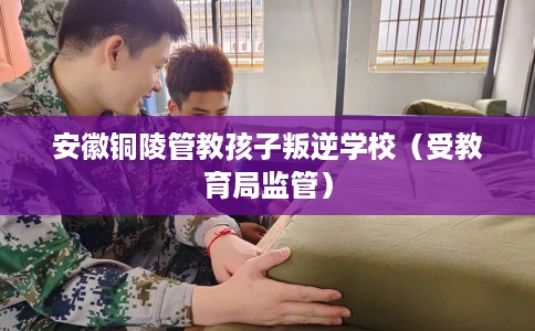 安徽铜陵管教孩子叛逆学校（受教育局监管）