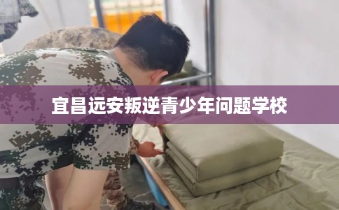 宜昌远安叛逆青少年问题学校