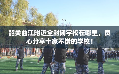 韶关曲江附近全封闭学校在哪里，良心分享十家不错的学校！