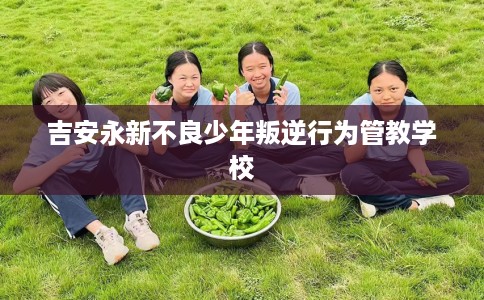 吉安永新不良少年叛逆行为管教学校