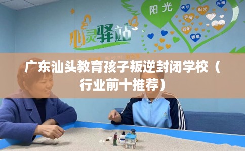 广东汕头教育孩子叛逆封闭学校（行业前十推荐）
