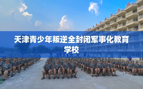天津青少年叛逆全封闭军事化教育学校