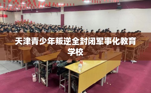 天津青少年叛逆全封闭军事化教育学校