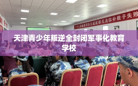 天津青少年叛逆全封闭军事化教育学校