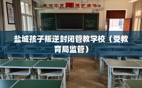 盐城孩子叛逆封闭管教学校（受教育局监管）