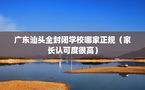 广东汕头全封闭学校哪家正规（家长认可度很高）