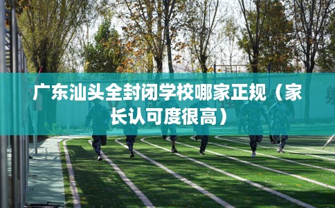 广东汕头全封闭学校哪家正规（家长认可度很高）