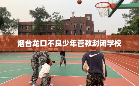烟台龙口不良少年管教封闭学校