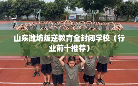 山东潍坊叛逆教育全封闭学校（行业前十推荐）