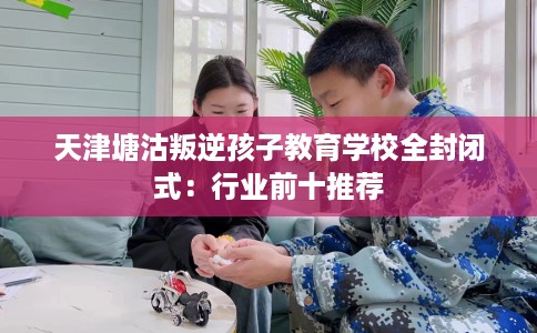 天津塘沽叛逆孩子教育学校全封闭式：行业前十推荐