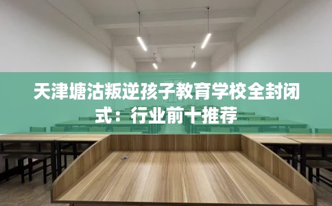 天津塘沽叛逆孩子教育学校全封闭式：行业前十推荐