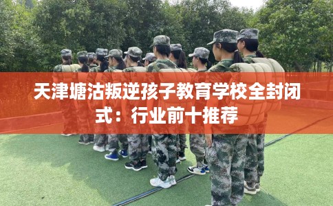 天津塘沽叛逆孩子教育学校全封闭式：行业前十推荐