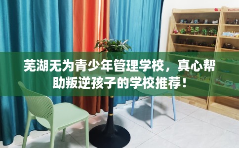 芜湖无为青少年管理学校，真心帮助叛逆孩子的学校推荐！