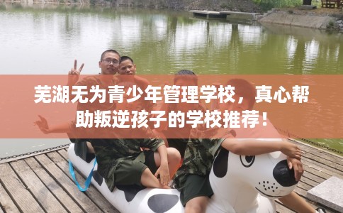 芜湖无为青少年管理学校，真心帮助叛逆孩子的学校推荐！