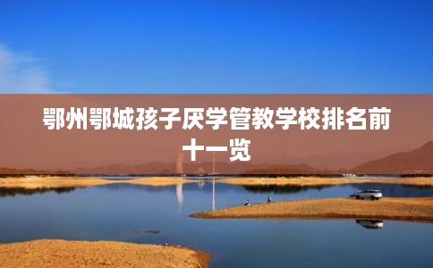 鄂州鄂城孩子厌学管教学校排名前十一览