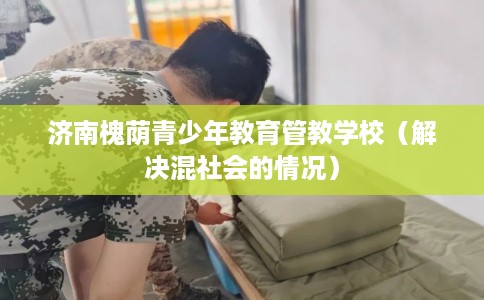 济南槐荫青少年教育管教学校（解决混社会的情况）