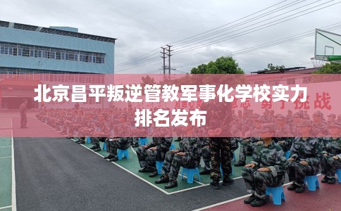 北京昌平叛逆管教军事化学校实力排名发布