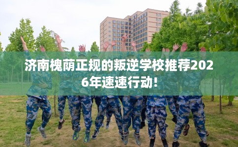 济南槐荫正规的叛逆学校推荐2026年速速行动!