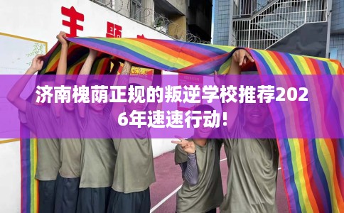 济南槐荫正规的叛逆学校推荐2026年速速行动!