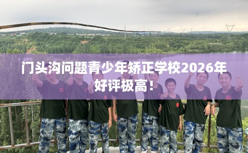 门头沟问题青少年矫正学校2026年好评极高！