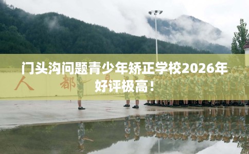 门头沟问题青少年矫正学校2026年好评极高！