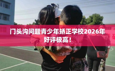 门头沟问题青少年矫正学校2026年好评极高！