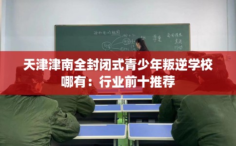 天津津南全封闭式青少年叛逆学校哪有：行业前十推荐