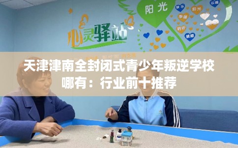天津津南全封闭式青少年叛逆学校哪有：行业前十推荐