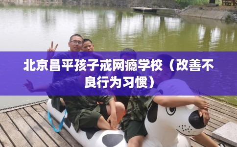 北京昌平孩子戒网瘾学校（改善不良行为习惯）
