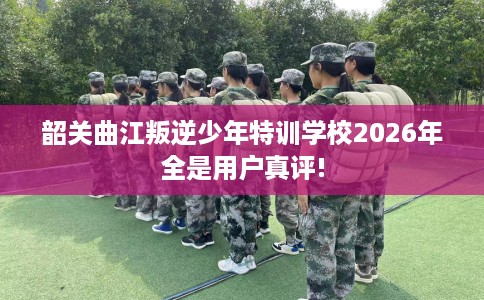 韶关曲江叛逆少年特训学校2026年全是用户真评!