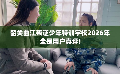 韶关曲江叛逆少年特训学校2026年全是用户真评!