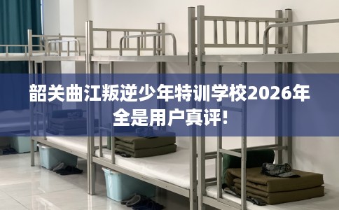 韶关曲江叛逆少年特训学校2026年全是用户真评!
