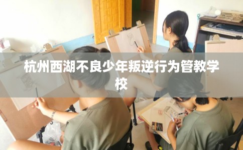 杭州西湖不良少年叛逆行为管教学校