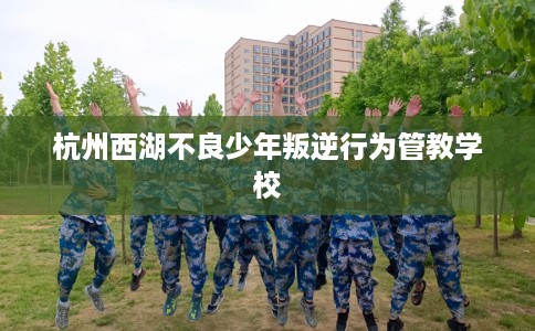 杭州西湖不良少年叛逆行为管教学校