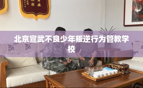 北京宣武不良少年叛逆行为管教学校