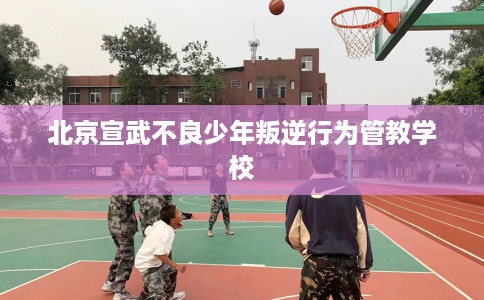 北京宣武不良少年叛逆行为管教学校