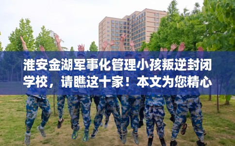 淮安金湖军事化管理小孩叛逆封闭学校，请瞧这十家！本文为您精心筛选！
