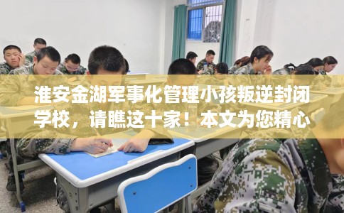淮安金湖军事化管理小孩叛逆封闭学校，请瞧这十家！本文为您精心筛选！
