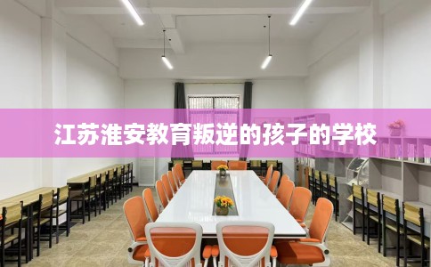 江苏淮安教育叛逆的孩子的学校