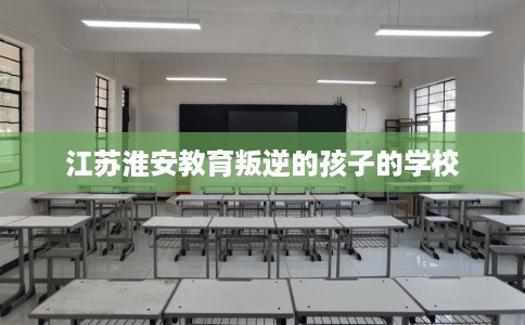 江苏淮安教育叛逆的孩子的学校