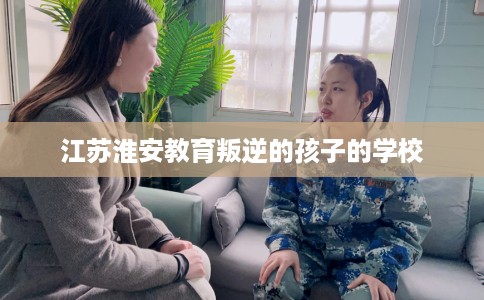 江苏淮安教育叛逆的孩子的学校