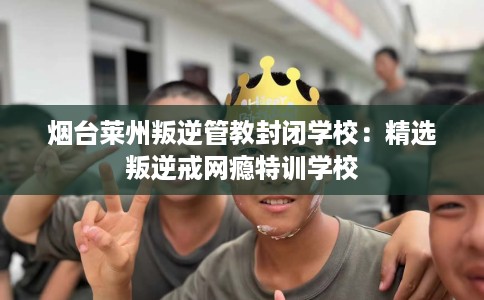 烟台莱州叛逆管教封闭学校：精选叛逆戒网瘾特训学校