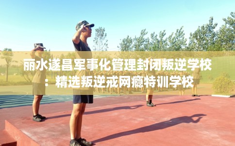 丽水遂昌军事化管理封闭叛逆学校：精选叛逆戒网瘾特训学校