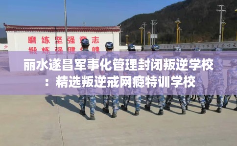 丽水遂昌军事化管理封闭叛逆学校：精选叛逆戒网瘾特训学校