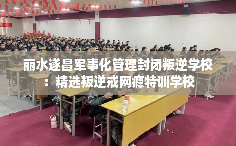 丽水遂昌军事化管理封闭叛逆学校：精选叛逆戒网瘾特训学校