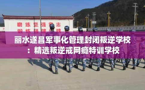 丽水遂昌军事化管理封闭叛逆学校：精选叛逆戒网瘾特训学校